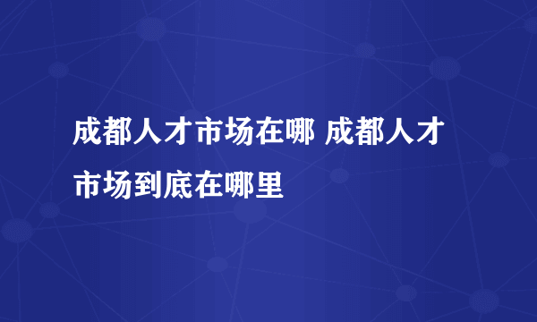 成都人才市场在哪 成都人才市场到底在哪里