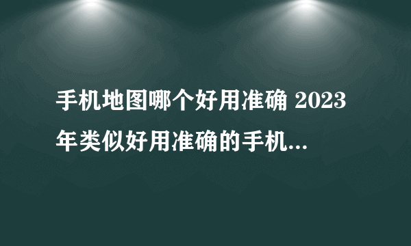 手机地图哪个好用准确 2023年类似好用准确的手机地图软件盘点