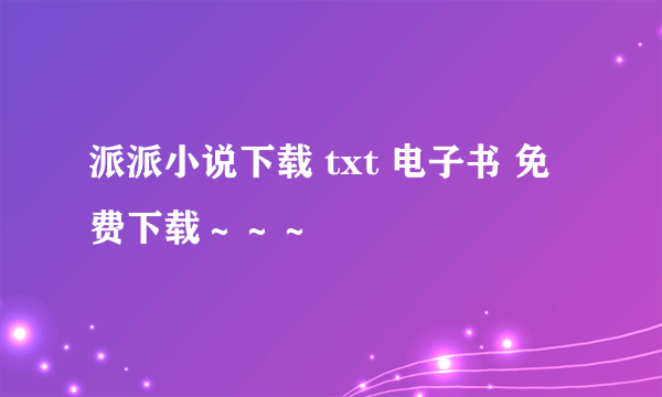 派派小说下载 txt 电子书 免费下载～～～