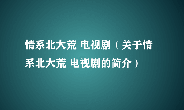 情系北大荒 电视剧（关于情系北大荒 电视剧的简介）