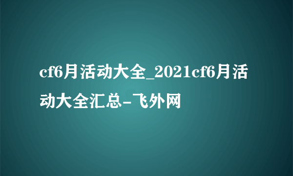 cf6月活动大全_2021cf6月活动大全汇总-飞外网