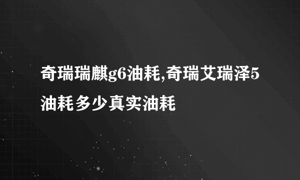 奇瑞瑞麒g6油耗,奇瑞艾瑞泽5油耗多少真实油耗