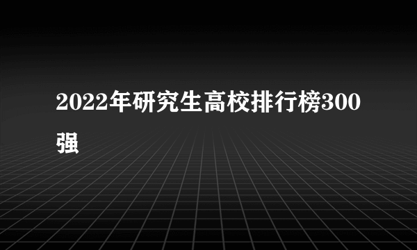 2022年研究生高校排行榜300强