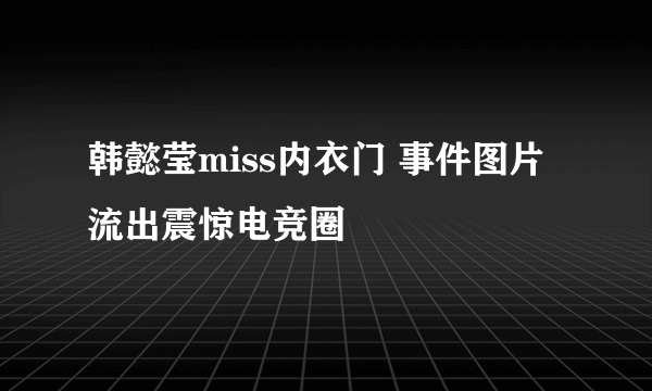 韩懿莹miss内衣门 事件图片流出震惊电竞圈