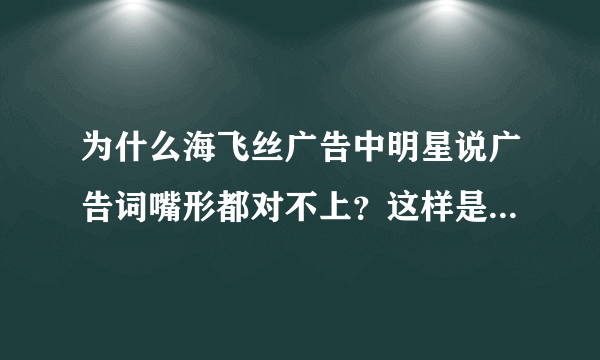 为什么海飞丝广告中明星说广告词嘴形都对不上？这样是显得更高大吗？