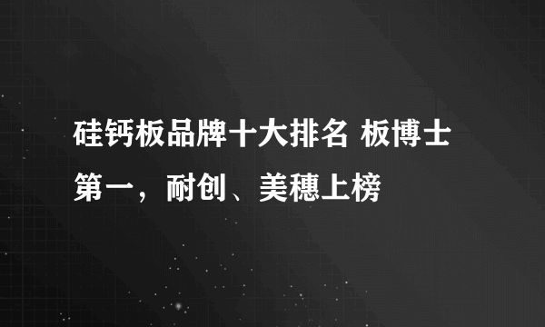 硅钙板品牌十大排名 板博士第一，耐创、美穗上榜