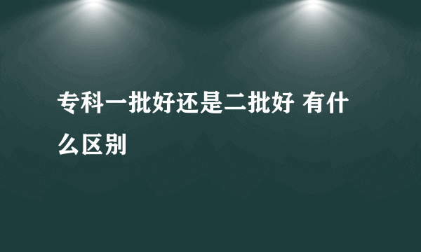 专科一批好还是二批好 有什么区别