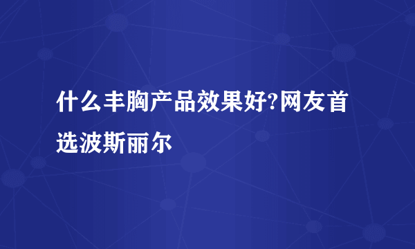 什么丰胸产品效果好?网友首选波斯丽尔