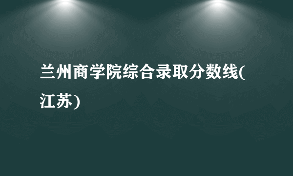 兰州商学院综合录取分数线(江苏)