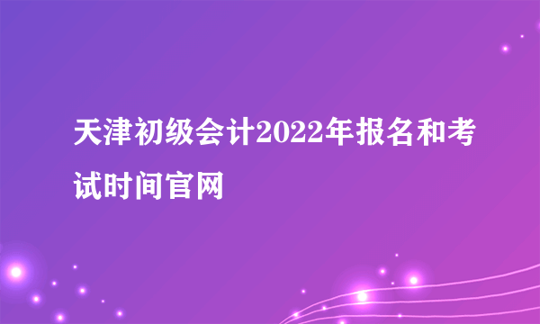 天津初级会计2022年报名和考试时间官网