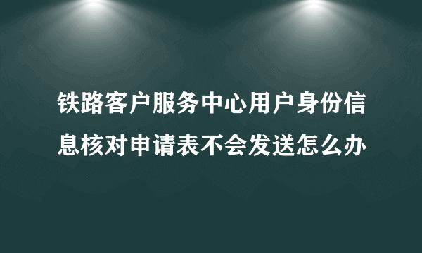 铁路客户服务中心用户身份信息核对申请表不会发送怎么办