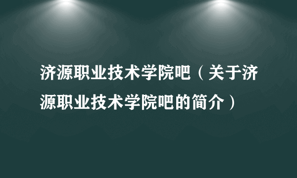 济源职业技术学院吧（关于济源职业技术学院吧的简介）