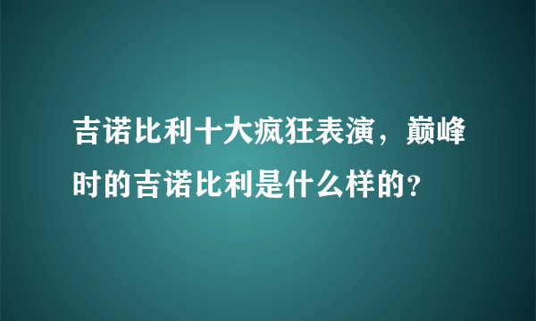 吉诺比利十大疯狂表演，巅峰时的吉诺比利是什么样的？