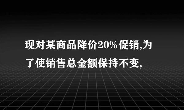 现对某商品降价20%促销,为了使销售总金额保持不变,