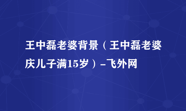 王中磊老婆背景（王中磊老婆庆儿子满15岁）-飞外网