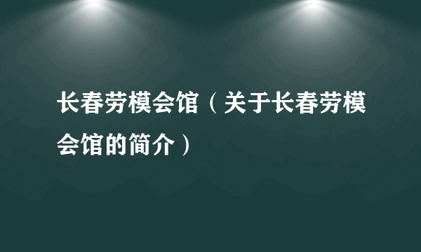 长春劳模会馆（关于长春劳模会馆的简介）