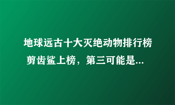 地球远古十大灭绝动物排行榜 剪齿鲨上榜，第三可能是世界上最大的猿