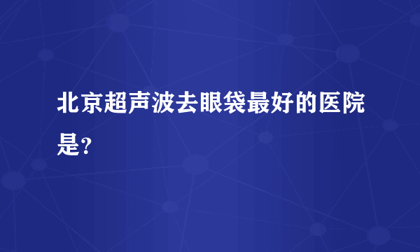 北京超声波去眼袋最好的医院是？