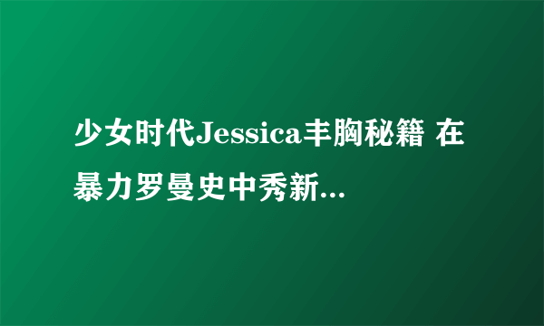 少女时代Jessica丰胸秘籍 在暴力罗曼史中秀新娘事业线-飞外网