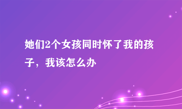 她们2个女孩同时怀了我的孩子，我该怎么办