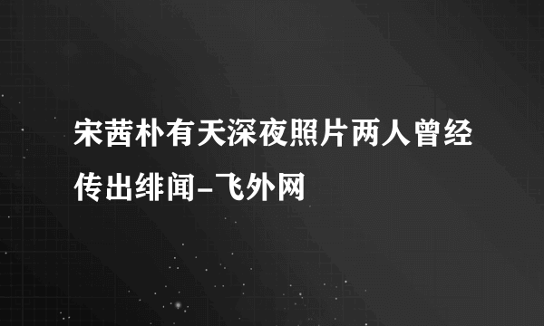 宋茜朴有天深夜照片两人曾经传出绯闻-飞外网