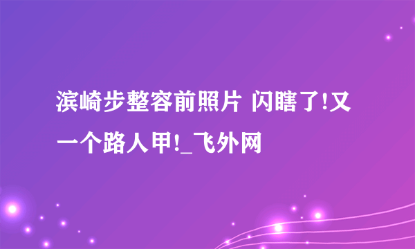 滨崎步整容前照片 闪瞎了!又一个路人甲!_飞外网