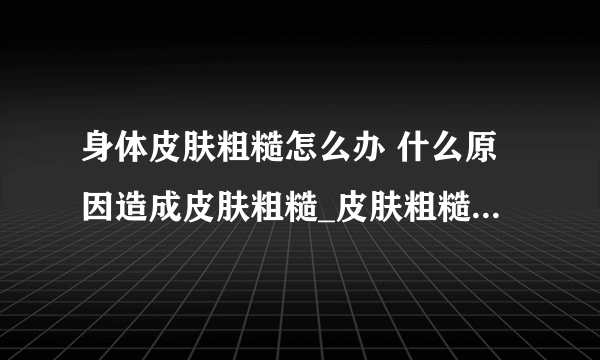 身体皮肤粗糙怎么办 什么原因造成皮肤粗糙_皮肤粗糙的原因_解决皮肤粗糙的２个小窍门_皮肤粗糙暗黄食疗