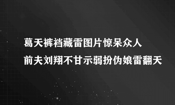 葛天裤裆藏雷图片惊呆众人 前夫刘翔不甘示弱扮伪娘雷翻天