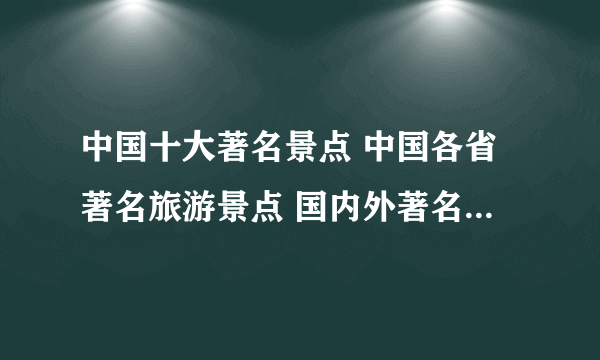 中国十大著名景点 中国各省著名旅游景点 国内外著名景点大全