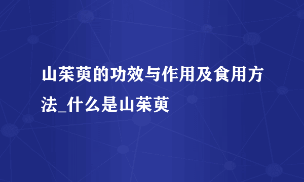 山茱萸的功效与作用及食用方法_什么是山茱萸