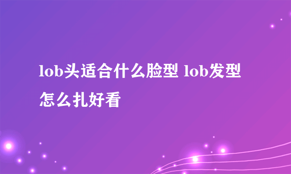 lob头适合什么脸型 lob发型怎么扎好看