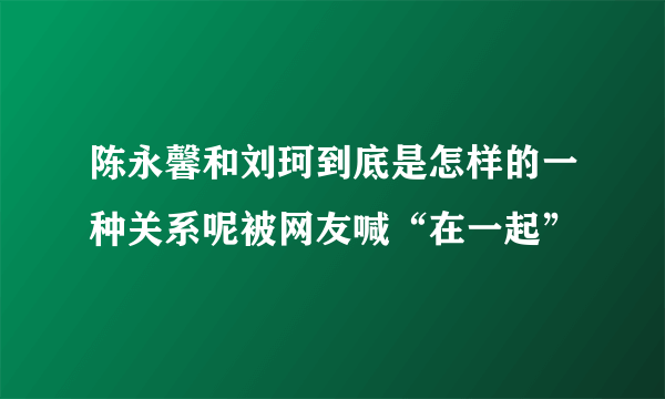 陈永馨和刘珂到底是怎样的一种关系呢被网友喊“在一起”