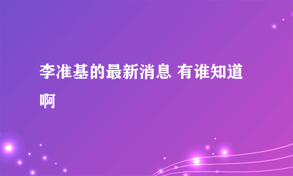 李准基的最新消息 有谁知道啊