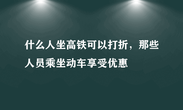 什么人坐高铁可以打折，那些人员乘坐动车享受优惠