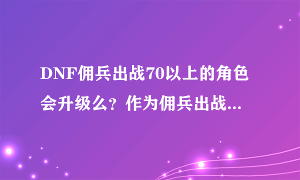 DNF佣兵出战70以上的角色会升级么？作为佣兵出战的角色会得到经验么？