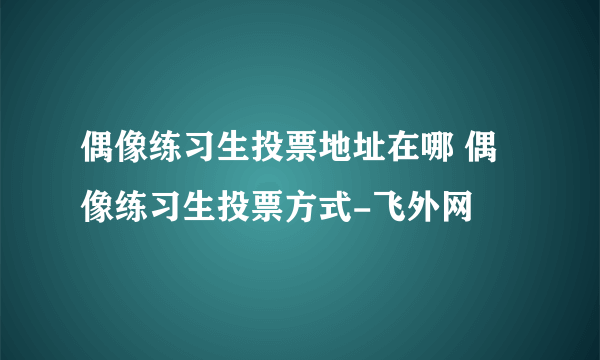 偶像练习生投票地址在哪 偶像练习生投票方式-飞外网