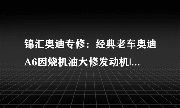 锦汇奥迪专修：经典老车奥迪A6因烧机油大修发动机|实例-飞外