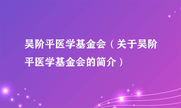 吴阶平医学基金会（关于吴阶平医学基金会的简介）