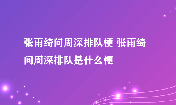 张雨绮问周深排队梗 张雨绮问周深排队是什么梗