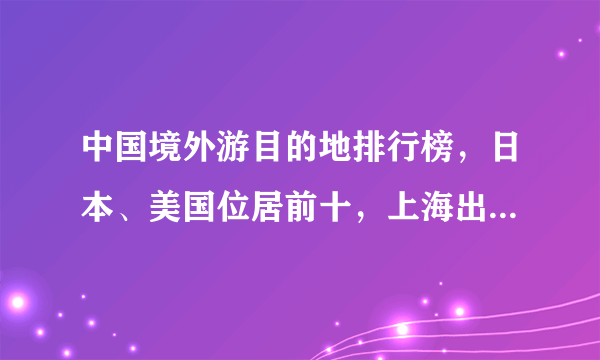 中国境外游目的地排行榜，日本、美国位居前十，上海出国人数最多