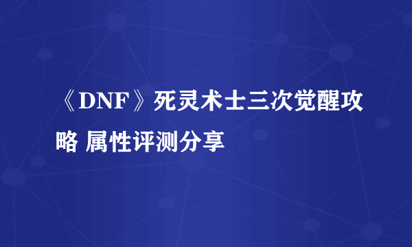 《DNF》死灵术士三次觉醒攻略 属性评测分享