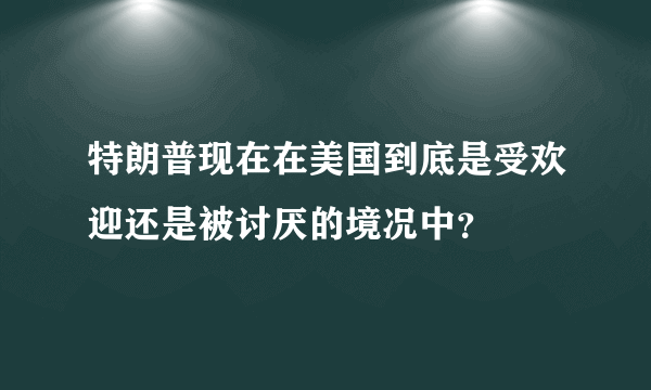 特朗普现在在美国到底是受欢迎还是被讨厌的境况中？