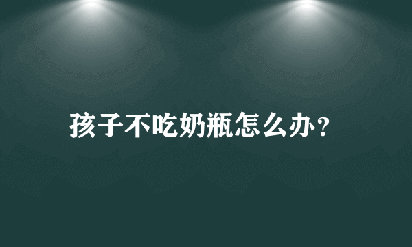 孩子不吃奶瓶怎么办？