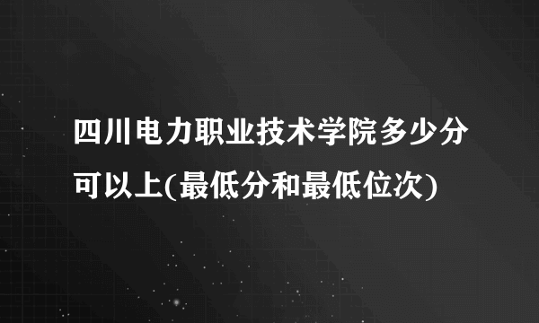 四川电力职业技术学院多少分可以上(最低分和最低位次)