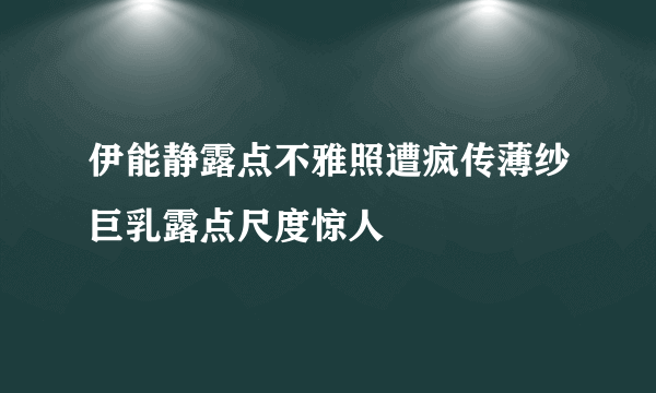 伊能静露点不雅照遭疯传薄纱巨乳露点尺度惊人