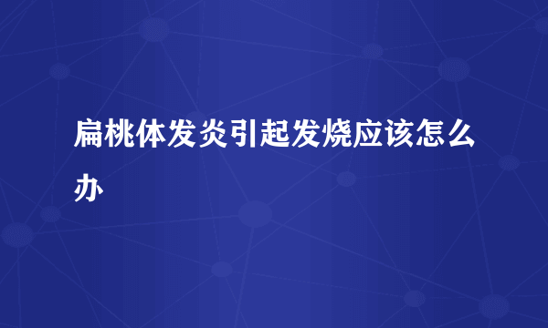 扁桃体发炎引起发烧应该怎么办