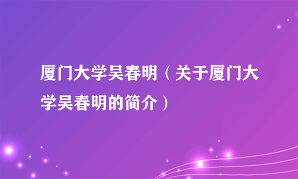 厦门大学吴春明（关于厦门大学吴春明的简介）