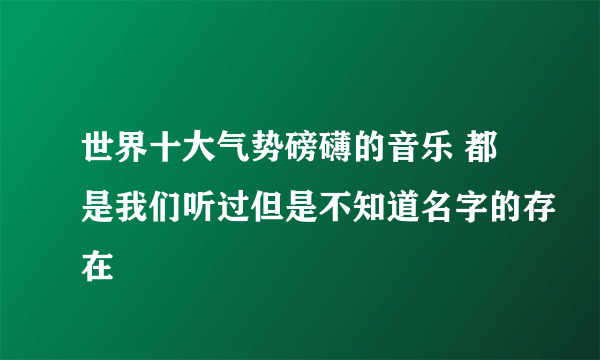 世界十大气势磅礴的音乐 都是我们听过但是不知道名字的存在