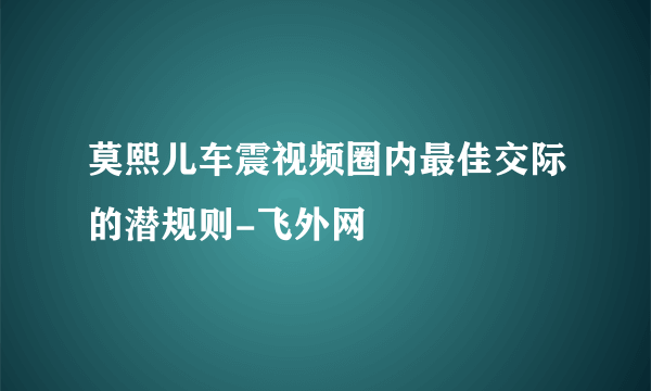 莫熙儿车震视频圈内最佳交际的潜规则-飞外网