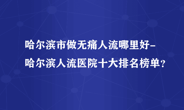 哈尔滨市做无痛人流哪里好-哈尔滨人流医院十大排名榜单？